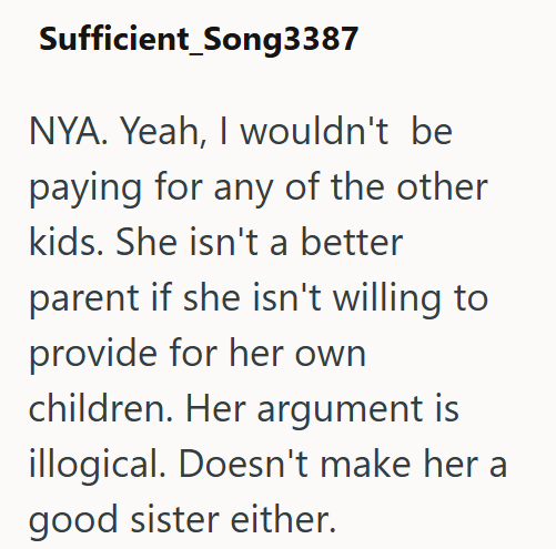 Sufficient_Song3387 NYA. Yeah, I wouldn't be paying for any of the other kids. She isn't a better parent if she isn't willing to provide for her own children. Her argument is illogical. Doesn't make her a good sister either.