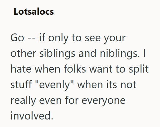 Lotsalocs Go -- if only to see your other siblings and niblings. I hate when folks want to split stuff "evenly" when its not really even for everyone involved.