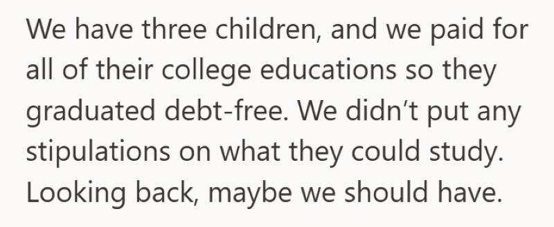 We have three children, and we paid for all of their college educations so they graduated debt-free. We didn't put any stipulations on what they could study. Looking back, maybe we should have.