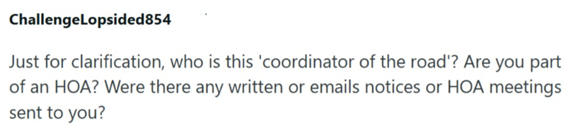 ChallengeLopsided854 Just for clarification, who is this 'coordinator of the road'? Are you part of an HOA? Were there any written or emails notices or HOA meetings sent to you?