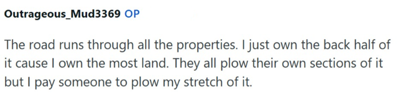 Outrageous_Mud3369 OP The road runs through all the properties. I just own the back half of it cause I own the most land. They all plow their own sections of it but I pay someone to plow my stretch of it.