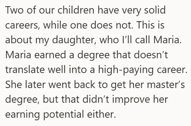 Two of our children have very solid careers, while one does not. This is about my daughter, who I'll call Maria. Maria earned a degree that doesn't translate well into a high-paying career. She later went back to get her master's degree, but that didn't improve her earning potential either.