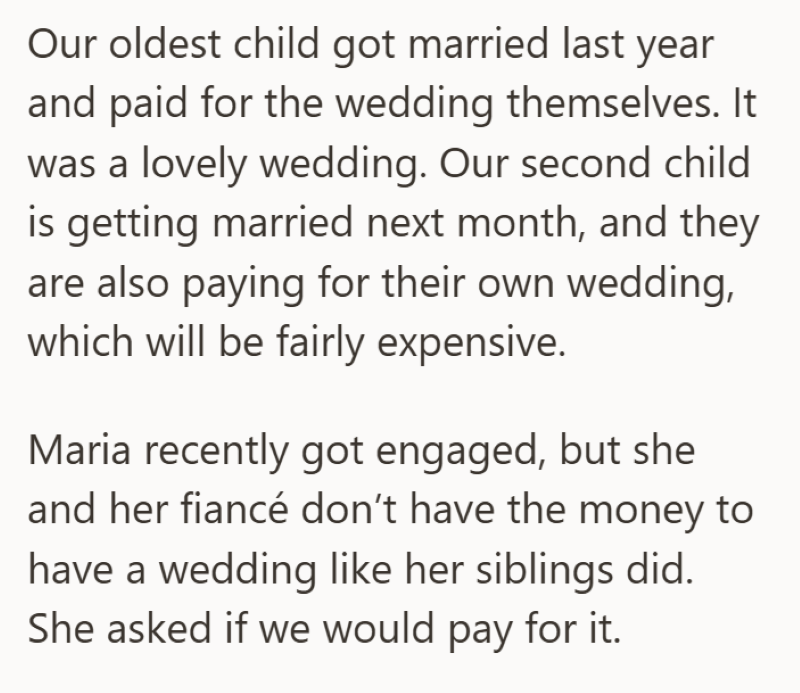 Our oldest child got married last year and paid for the wedding themselves. It was a lovely wedding. Our second child is getting married next month, and they are also paying for their own wedding, which will be fairly expensive. Maria recently got engaged, but she and her fiancé don't have the money to have a wedding like her siblings did. She asked if we would pay for it.