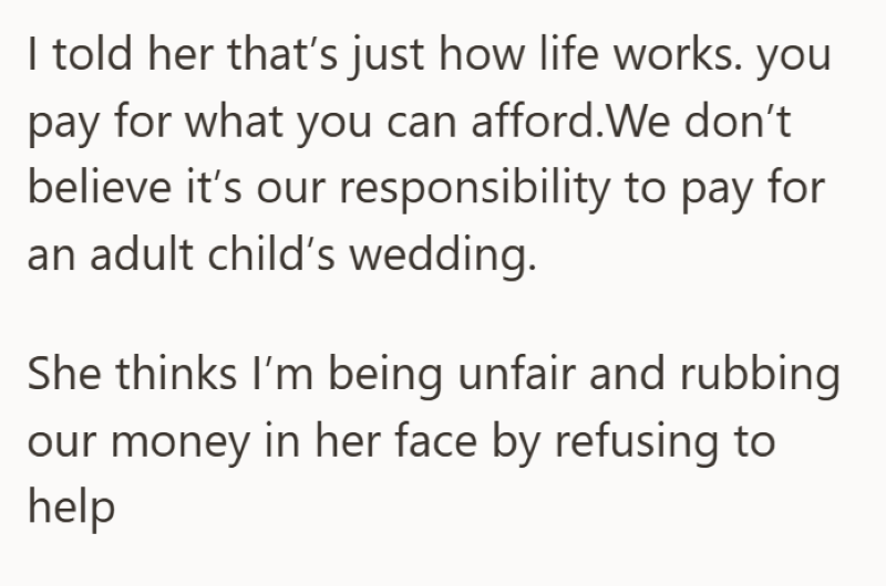 I told her that's just how life works. you pay for what you can afford.We don't believe it's our responsibility to pay for an adult child's wedding. She thinks I'm being unfair and rubbing our money in her face by refusing to help
