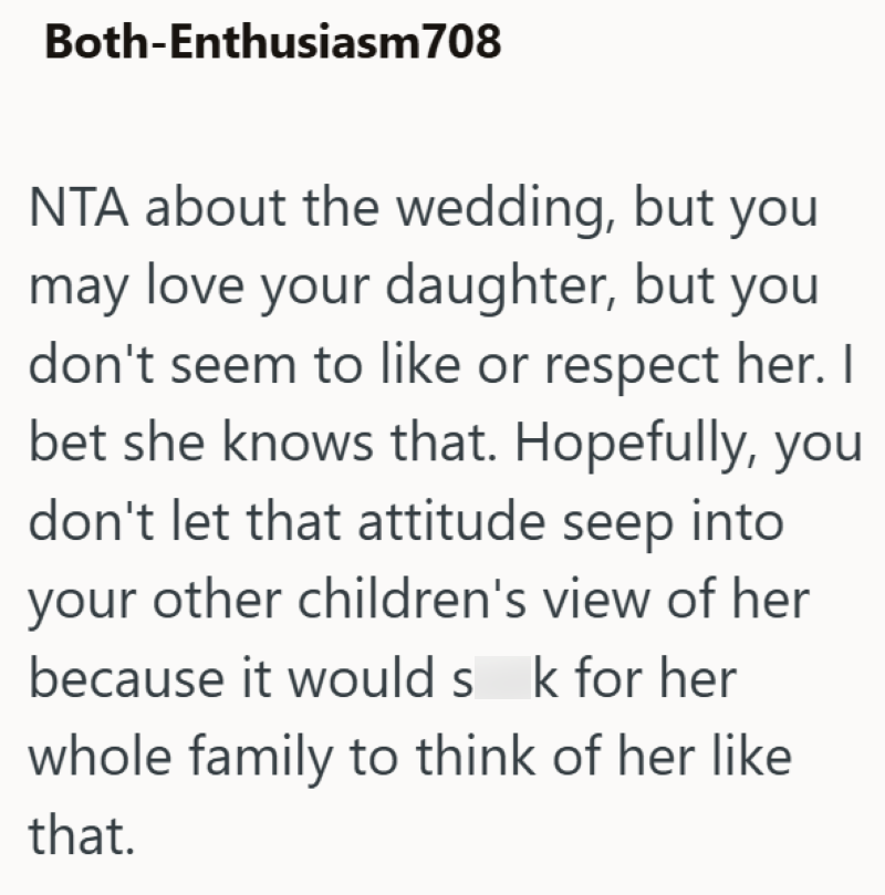 Both-Enthusiasm708 NTA about the wedding, but you may love your daughter, but you don't seem to like or respect her. I bet she knows that. Hopefully, you don't let that attitude seep into your other children's view of her because it would s k for her sk whole family to think of her like that.