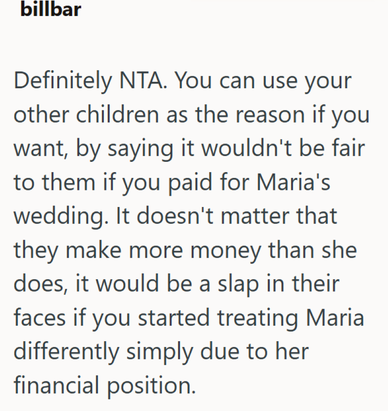 billbar Definitely NTA. You can use your other children as the reason if you want, by saying it wouldn't be fair to them if you paid for Maria's wedding. It doesn't matter that they make more money than she does, it would be a slap in their faces if you started treating Maria differently simply due to her financial position.