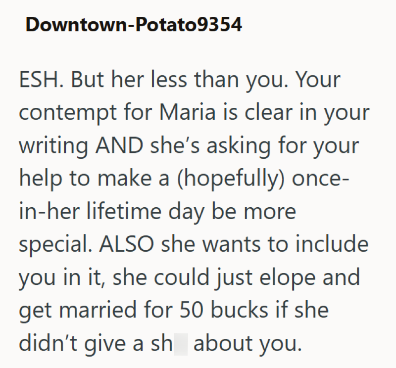 Downtown-Potato9354 ESH. But her less than you. Your contempt for Maria is clear in your writing AND she's asking for your help to make a (hopefully) once- in-her lifetime day be more special. ALSO she wants to include you in it, she could just elope and get married for 50 bucks if she didn't give a sh about you.