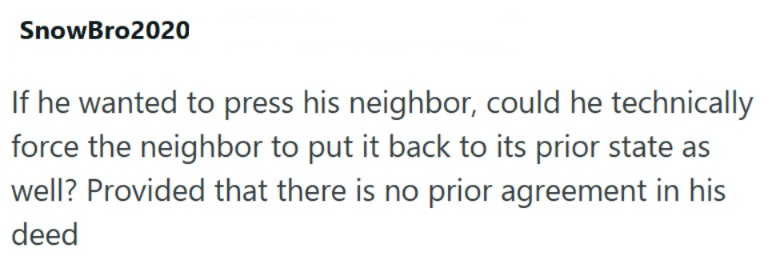 SnowBro2020 If he wanted to press his neighbor, could he technically force the neighbor to put it back to its prior state as well? Provided that there is no prior agreement in his deed