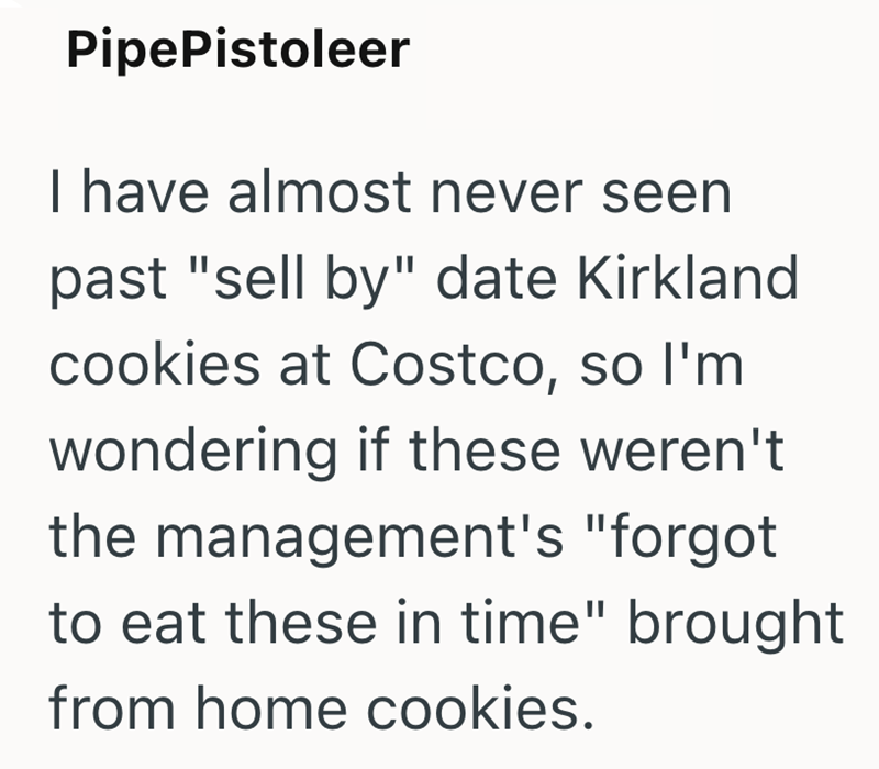 Pipe Pistoleer I have almost never seen past "sell by" date Kirkland cookies at Costco, so I'm wondering if these weren't the management's "forgot to eat these in time" brought from home cookies.