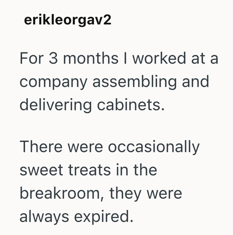 erikleorgav2 For 3 months I worked at a company assembling and delivering cabinets. There were occasionally sweet treats in the breakroom, they were always expired.