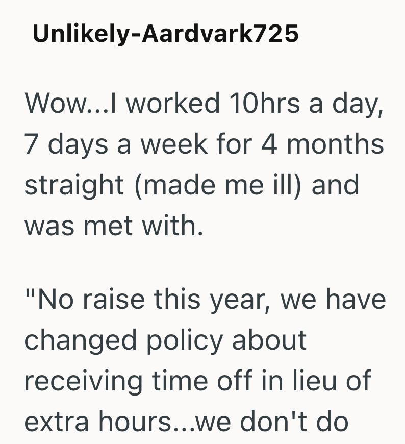 Unlikely-Aardvark725 Wow...I worked 10hrs a day, 7 days a week for 4 months straight (made me ill) and was met with. "No raise this year, we have changed policy about receiving time off in lieu of extra hours...we don't do