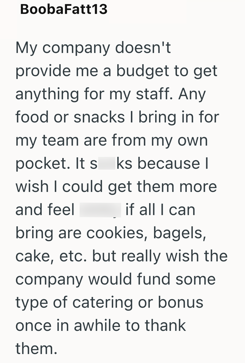 BoobaFatt13 My company doesn't provide me a budget to get anything for my staff. Any food or snacks I bring in for my team are from my own pocket. It s ks because I wish I could get them more if all I can and feel bring are cookies, bagels, cake, etc. but really wish the company would fund some type of catering or bonus once in awhile to thank them.
