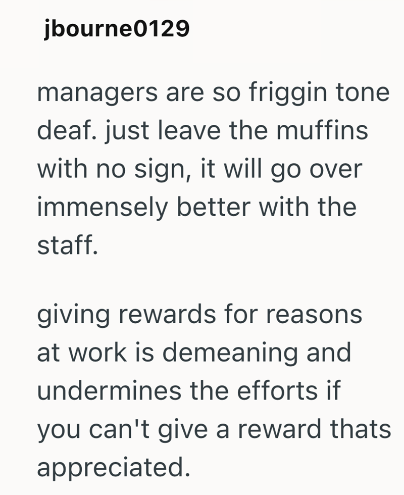 jbourne0129 managers are so friggin tone deaf. just leave the muffins with no sign, it will go over immensely better with the staff. giving rewards for reasons at work is demeaning and undermines the efforts if you can't give a reward thats appreciated.