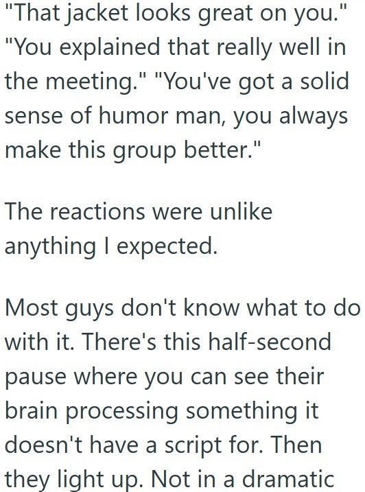 "That jacket looks great on you." "You explained that really well in the meeting." "You've got a solid sense of humor man, you always make this group better." The reactions were unlike anything I expected. Most guys don't know what to do with it. There's this half-second pause where you can see their brain processing something it doesn't have a script for. Then they light up. Not in a dramatic