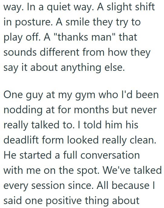 way. In a quiet way. A slight shift in posture. A smile they try to play off. A "thanks man" that sounds different from how they say it about anything else. One guy at my gym who I'd been nodding at for months but never really talked to. I told him his deadlift form looked really clean. He started a full conversation with me on the spot. We've talked every session since. All because I said one positive thing about