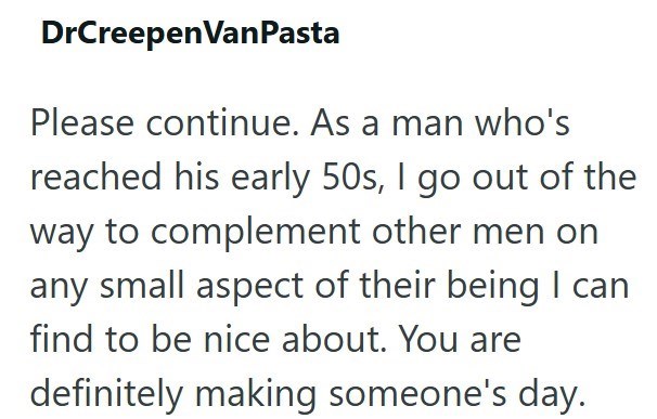 DrCreepen VanPasta Please continue. As a man who's reached his early 50s, I go out of the way to complement other men on any small aspect of their being I can find to be nice about. You are definitely making someone's day.