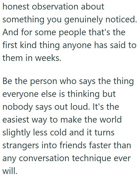 honest observation about something you genuinely noticed. And for some people that's the first kind thing anyone has said to them in weeks. Be the person who says the thing everyone else is thinking but nobody says out loud. It's the easiest way to make the world slightly less cold and it turns strangers into friends faster than any conversation technique ever will.