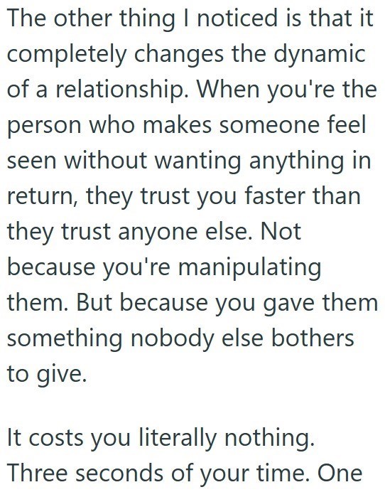 The other thing I noticed is that it completely changes the dynamic of a relationship. When you're the person who makes someone feel seen without wanting anything in return, they trust you faster than they trust anyone else. Not because you're manipulating them. But because you gave them something nobody else bothers to give. It costs you literally nothing. Three seconds of your time. One