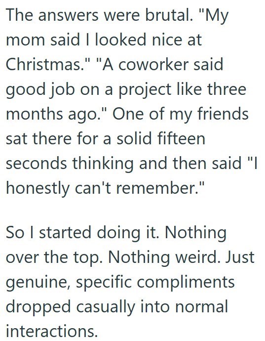 The answers were brutal. "My mom said I looked nice at Christmas." "A coworker said good job on a project like three months ago." One of my friends sat there for a solid fifteen seconds thinking and then said "I honestly can't remember." So I started doing it. Nothing over the top. Nothing weird. Just genuine, specific compliments dropped casually into normal interactions.