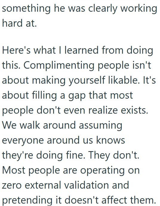 something he was clearly working hard at. Here's what I learned from doing this. Complimenting people isn't about making yourself likable. It's about filling a gap that most people don't even realize exists. We walk around assuming everyone around us knows they're doing fine. They don't. Most people are operating on zero external validation and pretending it doesn't affect them.