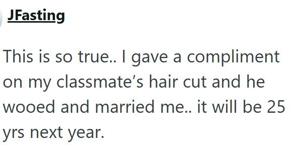 JFasting This is so true.. I gave a compliment on my classmate's hair cut and he wooed and married me.. it will be 25 yrs next year.