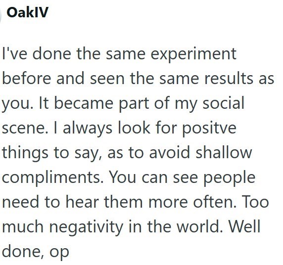 OaklV I've done the same experiment before and seen the same results as you. It became part of my social scene. I always look for positve things to say, as to avoid shallow compliments. You can see people need to hear them more often. Too much negativity in the world. Well done, op