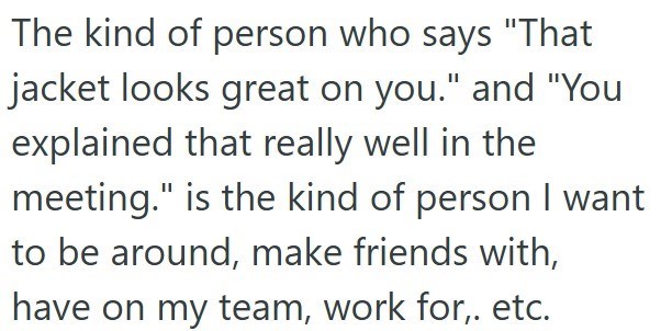 The kind of person who says "That jacket looks great on you." and "You explained that really well in the meeting." is the kind of person I want to be around, make friends with, have on my team, work for,. etc.