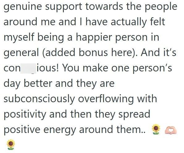 genuine support towards the people around me and I have actually felt myself being a happier person in general (added bonus here). And it's con ious! You make one person's day better and they are subconsciously overflowing with positivity and then they spread positive energy around them..