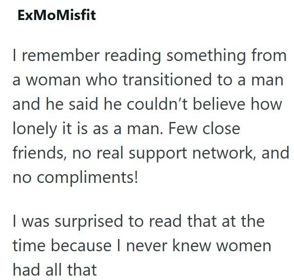 ExMoMisfit I remember reading something from a woman who transitioned to a man and he said he couldn't believe how lonely it is as a man. Few close friends, no real support network, and no compliments! I was surprised to read that at the time because I never knew women had all that