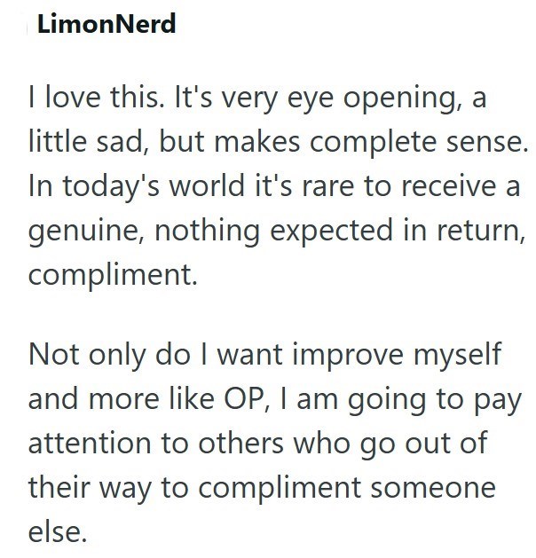 LimonNerd I love this. It's very eye opening, a little sad, but makes complete sense. In today's world it's rare to receive a genuine, nothing expected in return, compliment. Not only do I want improve myself and more like OP, I am going to pay attention to others who go out of their way to compliment someone else.