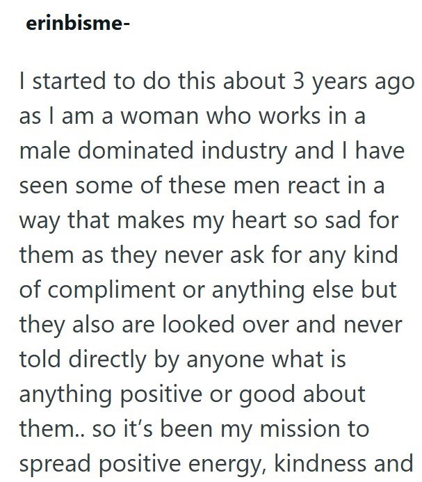 erinbisme- I started to do this about 3 years ago as I am a woman who works in a male dominated industry and I have seen some of these men react in a way that makes my heart so sad for them as they never ask for any kind of compliment or anything else but they also are looked over and never told directly by anyone what is anything positive or good about them.. so it's been my mission to spread positive energy, kindness and