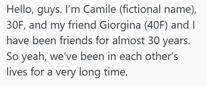 Hello, guys. I'm Camile (fictional name), 30F, and my friend Giorgina (40F) and I have been friends for almost 30 years. So yeah, we've been in each other's lives for a very long time.