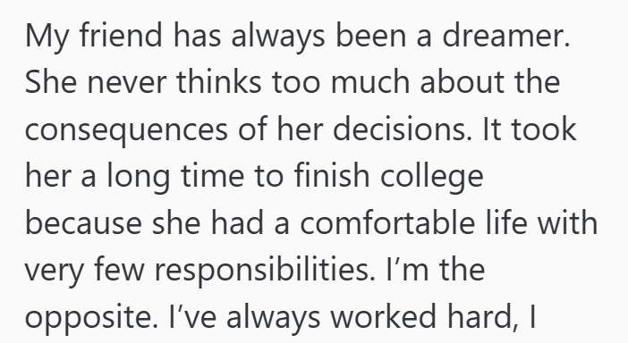 My friend has always been a dreamer. She never thinks too much about the consequences of her decisions. It took her a long time to finish college because she had a comfortable life with very few responsibilities. I'm the opposite. I've always worked hard, I