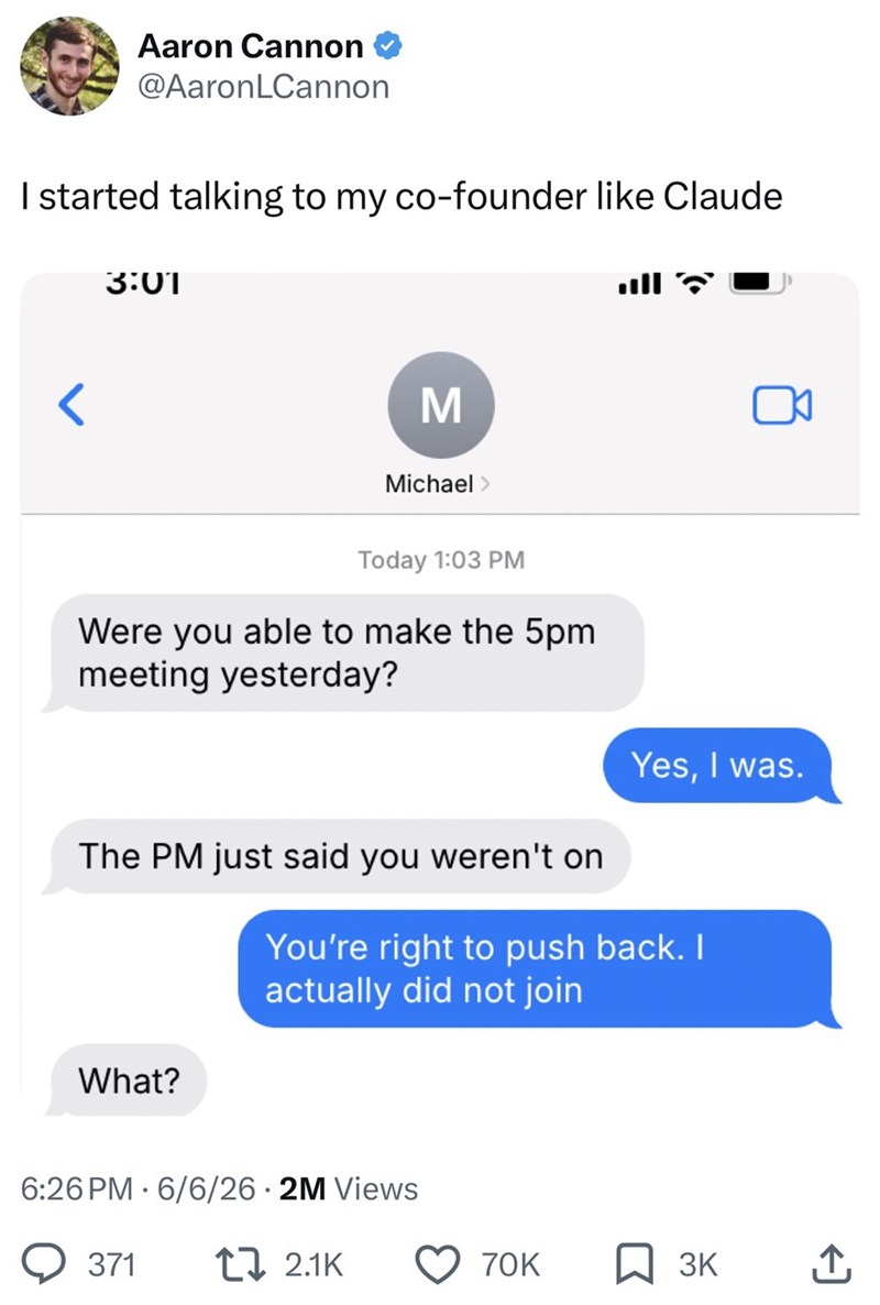 Aaron Cannon @AaronLCannon I started talking to my co-founder like Claude 3:01 M Michael > Today 1:03 PM Were you able to make the 5pm meeting yesterday? Yes, I was. The PM just said you weren't on You're right to push back. I actually did not join What? 6:26 PM 6/6/26 • 2M Views 371 2.1K 70K 3K ↑