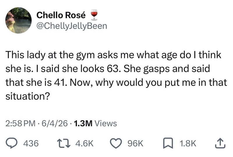 Chello Rosé @ChellyJellyBeen This lady at the gym asks me what age do I think she is. I said she looks 63. She gasps and said that she is 41. Now, why would you put me in that situation? 2:58 PM 6/4/26 1.3M Views 436 17 4.6K 96K 1.8K