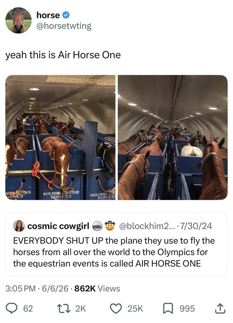horse @horsetwting yeah this is Air Horse One HORSTOCK WORLDWIDE LIVESTOCK SERVICES WORLDWIDE SERVICE cosmic cowgirl 00 @blockhim2.... 7/30/24 EVERYBODY SHUT UP the plane they use to fly the horses from all over the world to the Olympics for the equestrian events is called AIR HORSE ONE 3:05 PM 6/6/26 862K Views 62 17 2K 25K 995 ↑