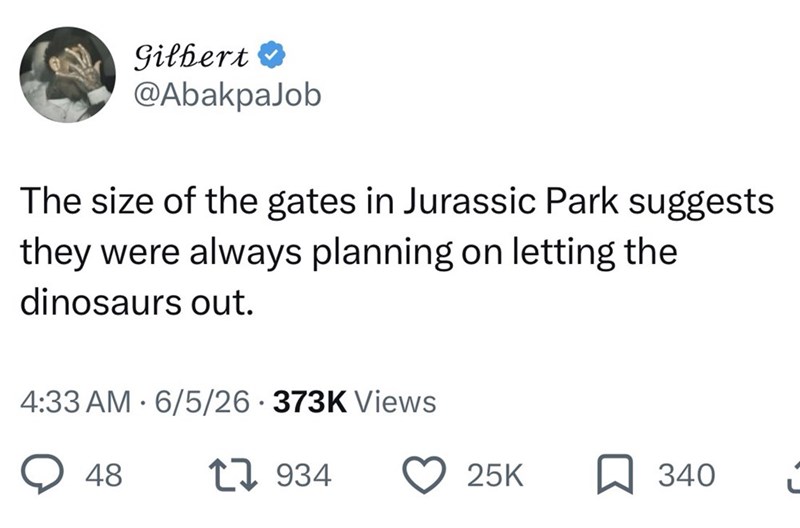 Gilbert ❤ @AbakpaJob The size of the gates in Jurassic Park suggests they were always planning on letting the dinosaurs out. 4:33 AM 6/5/26 373K Views 48 1934 25K ☐ 340