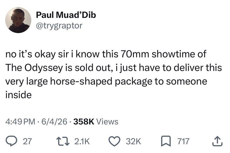 Paul Muad'Dib @trygraptor no it's okay sir i know this 70mm showtime of The Odyssey is sold out, i just have to deliver this very large horse-shaped package to someone inside 4:49 PM 6/4/26 358K Views 27 17 2.1K 32K 717