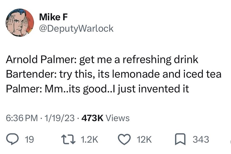 Mike F @DeputyWarlock Arnold Palmer: get me a refreshing drink Bartender: try this, its lemonade and iced tea Palmer: Mm..its good..I just invented it • 6:36 PM 1/19/23 473K Views 19 1.2K 12K ☐ 343