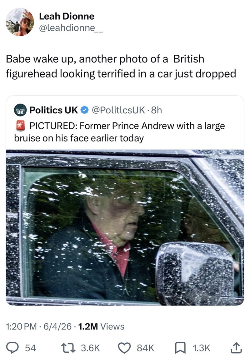 Leah Dionne @leahdionne___ Babe wake up, another photo of a British figurehead looking terrified in a car just dropped UK Politics UK @PoliticsUK. 8h PICTURED: Former Prince Andrew with a large bruise on his face earlier today 1:20 PM 6/4/26 1.2M Views 54 17 3.6K 84K 1.3K