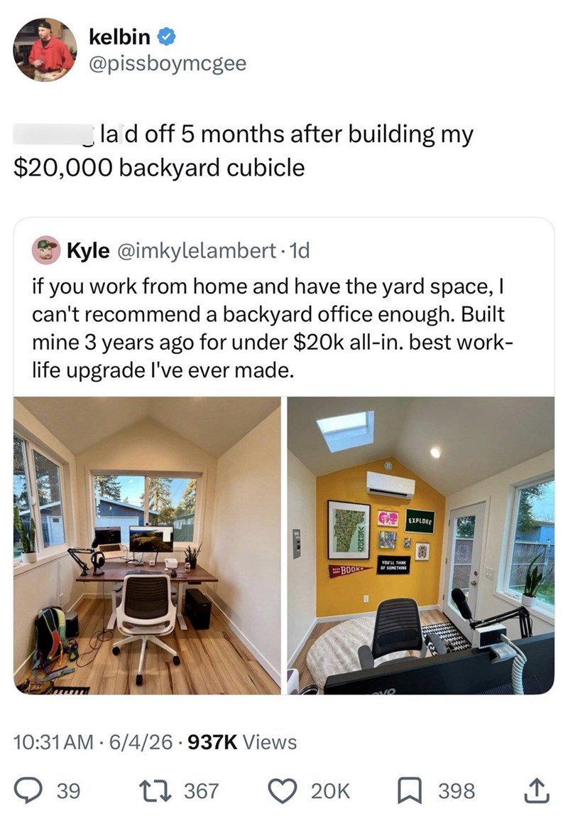 kelbin @pissboymcgee la d off 5 months after building my $20,000 backyard cubicle. Kyle @imkylelambert. 1d if you work from home and have the yard space, I can't recommend a backyard office enough. Built mine 3 years ago for under $20k all-in. best work- life upgrade I've ever made. 10:31 AM 6/4/26.937K Views 39 1367 G EXPLORE BOOK YOU'LL THINK OF SOMETHING 20K 398 企