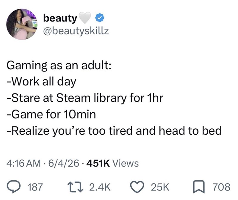 beauty @beautyskillz Gaming as an adult: -Work all day -Stare at Steam library for 1hr -Game for 10min -Realize you're too tired and head to bed • 4:16 AM 6/4/26 451K Views 187 12.4K 25K ☐ 708