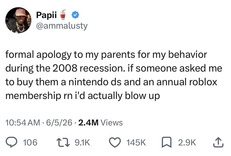 Papii @ammalusty formal apology to my parents for my behavior during the 2008 recession. if someone asked me to buy them a nintendo ds and an annual roblox membership rn i'd actually blow up 10:54 AM 6/5/26 2.4M Views 106 [ 9.1K 145K 2.9K