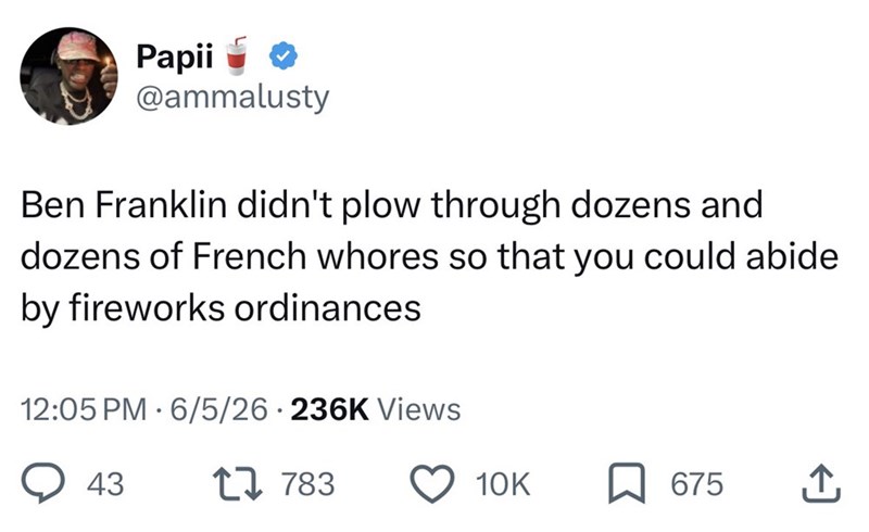 Papii @ammalusty Ben Franklin didn't plow through dozens and dozens of French whores so that you could abide by fireworks ordinances 12:05 PM 6/5/26 236K Views 43 17 783 10K 675 ↑