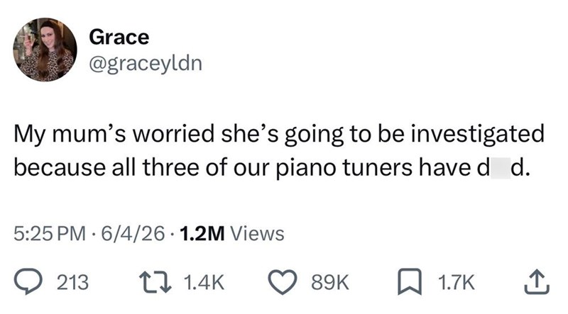 Grace @graceyldn My mum's worried she's going to be investigated because all three of our piano tuners have d d. 5:25 PM 6/4/26 1.2M Views • 213 1 1.4K 89K 1.7K