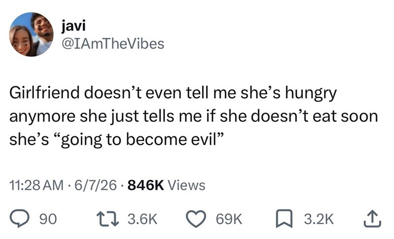 javi @IAmTheVibes Girlfriend doesn't even tell me she's hungry anymore she just tells me if she doesn't eat soon she's "going to become evil” 11:28 AM 6/7/26 846K Views 90 17 3.6K 69K 3.2K ↑