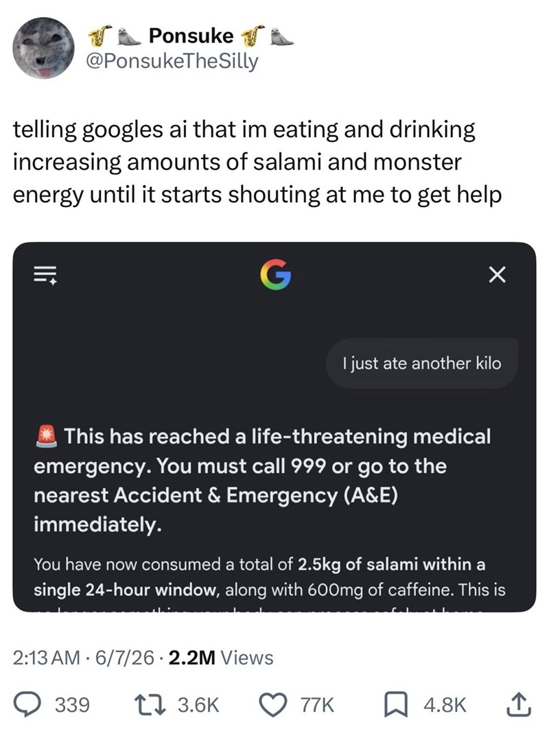 Ponsuke @PonsukeTheSilly telling googles ai that im eating and drinking increasing amounts of salami and monster energy until it starts shouting at me to get help lli = G I just ate another kilo This has reached a life-threatening medical emergency. You must call 999 or go to the nearest Accident & Emergency (A&E) immediately. You have now consumed a total of 2.5kg of salami within a single 24-hour window, along with 600mg of caffeine. This is 2:13 AM 6/7/26 2.2M Views 339 17 3.6K 77K 4.8K ↑