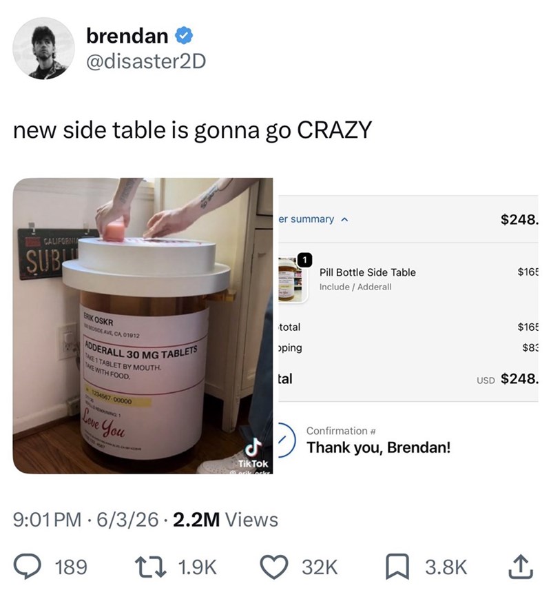 brendan @disaster2D new side table is gonna go CRAZY CALIFORNIA SUB er summary ^ total oping ERIK OSKR BEDSIDE AVE, CA, 01912 ADDERALL 30 MG TABLETS TAKE 1 TABLET BY MOUTH. TAKE WITH FOOD. 1234567-00000 LS REMAINING 1 Love You tal CAMA Tik Tok 9:01 PM 6/3/26 2.2M Views 189 171.9K $248. 1 Pill Bottle Side Table Include / Adderall $165 Confirmation # Thank you, Brendan! $165 $83 USD $248. 32K 3.8K ↑