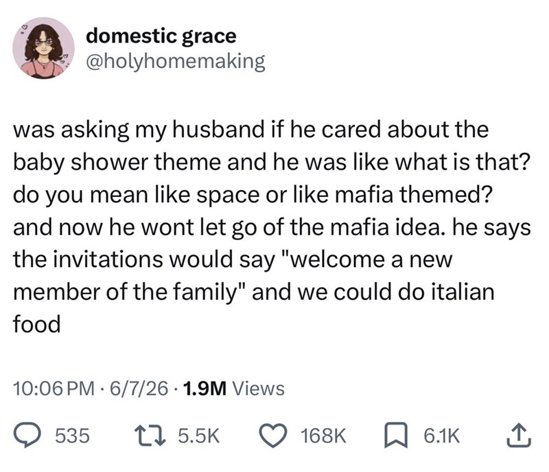 domestic grace @holyhomemaking was asking my husband if he cared about the baby shower theme and he was like what is that? do you mean like space or like mafia themed? and now he wont let go of the mafia idea. he says the invitations would say "welcome a new member of the family" and we could do italian food 10:06 PM 6/7/26 1.9M Views 535 1 5.5K 168K 6.1K