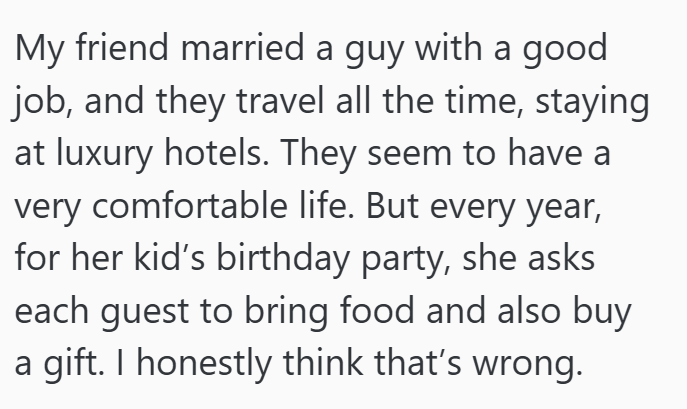 My friend married a guy with a good job, and they travel all the time, staying at luxury hotels. They seem to have a very comfortable life. But every year, for her kid's birthday party, she asks each guest to bring food and also buy a gift. I honestly think that's wrong.